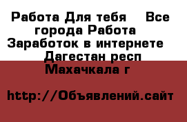 Работа Для тебя  - Все города Работа » Заработок в интернете   . Дагестан респ.,Махачкала г.